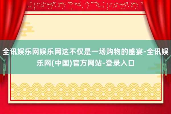 全讯娱乐网娱乐网这不仅是一场购物的盛宴-全讯娱乐网(中国)官方网站-登录入口