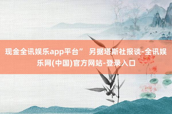 现金全讯娱乐app平台”  另据塔斯社报谈-全讯娱乐网(中国)官方网站-登录入口