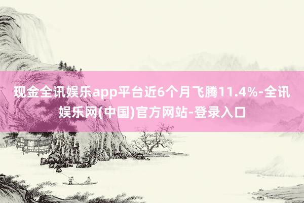 现金全讯娱乐app平台近6个月飞腾11.4%-全讯娱乐网(中国)官方网站-登录入口
