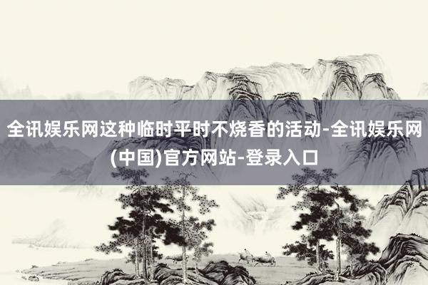 全讯娱乐网这种临时平时不烧香的活动-全讯娱乐网(中国)官方网站-登录入口