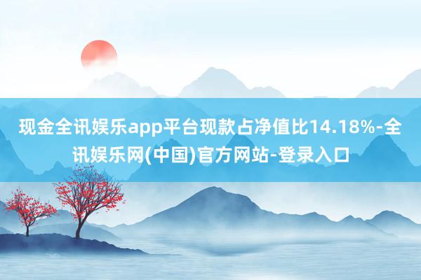 现金全讯娱乐app平台现款占净值比14.18%-全讯娱乐网(中国)官方网站-登录入口