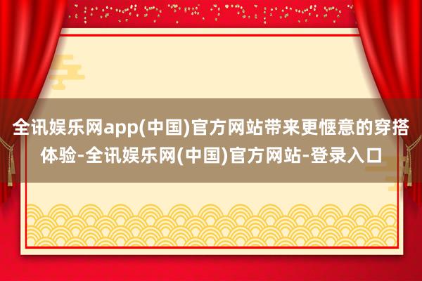全讯娱乐网app(中国)官方网站带来更惬意的穿搭体验-全讯娱乐网(中国)官方网站-登录入口