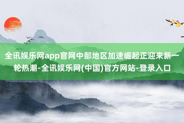 全讯娱乐网app官网中部地区加速崛起正迎来新一轮热潮-全讯娱乐网(中国)官方网站-登录入口