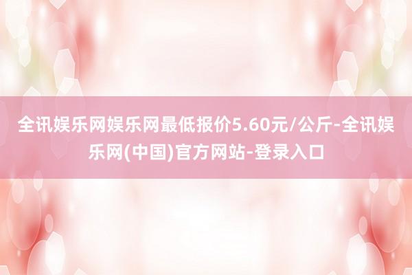 全讯娱乐网娱乐网最低报价5.60元/公斤-全讯娱乐网(中国)官方网站-登录入口