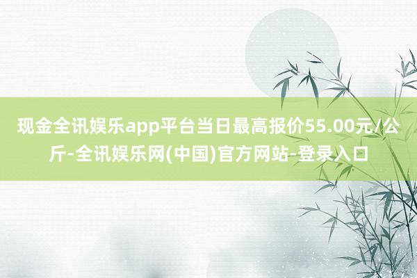 现金全讯娱乐app平台当日最高报价55.00元/公斤-全讯娱乐网(中国)官方网站-登录入口