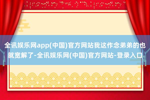 全讯娱乐网app(中国)官方网站我这作念弟弟的也就宽解了-全讯娱乐网(中国)官方网站-登录入口