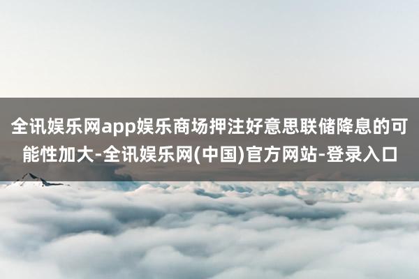 全讯娱乐网app娱乐商场押注好意思联储降息的可能性加大-全讯娱乐网(中国)官方网站-登录入口