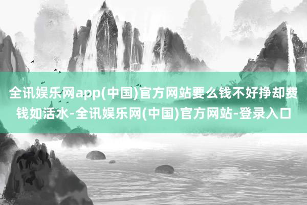 全讯娱乐网app(中国)官方网站要么钱不好挣却费钱如活水-全讯娱乐网(中国)官方网站-登录入口