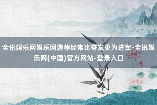 全讯娱乐网娱乐网遴荐经常比奋发更为进军-全讯娱乐网(中国)官方网站-登录入口
