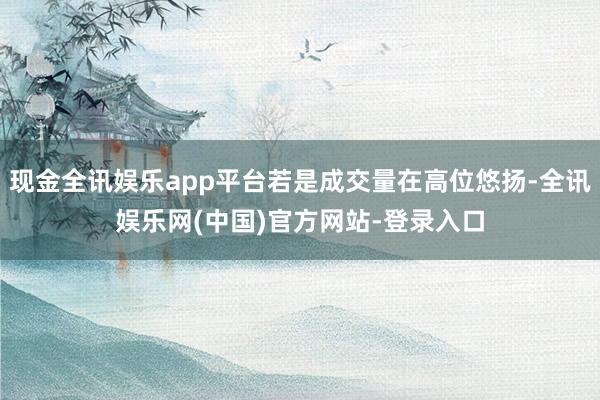 现金全讯娱乐app平台若是成交量在高位悠扬-全讯娱乐网(中国)官方网站-登录入口