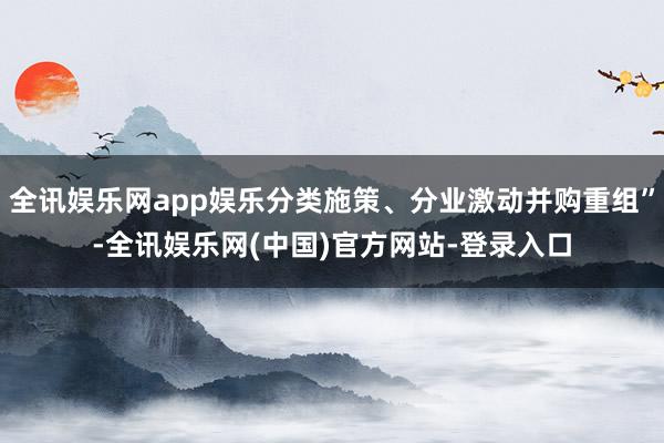 全讯娱乐网app娱乐分类施策、分业激动并购重组”-全讯娱乐网(中国)官方网站-登录入口