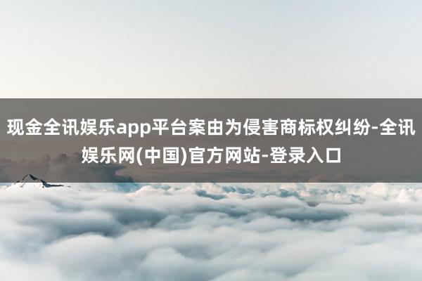 现金全讯娱乐app平台案由为侵害商标权纠纷-全讯娱乐网(中国)官方网站-登录入口