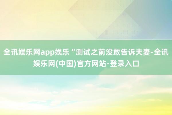 全讯娱乐网app娱乐“测试之前没敢告诉夫妻-全讯娱乐网(中国)官方网站-登录入口