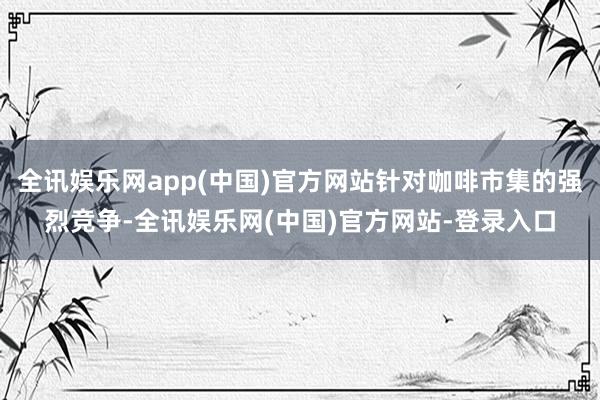 全讯娱乐网app(中国)官方网站针对咖啡市集的强烈竞争-全讯娱乐网(中国)官方网站-登录入口