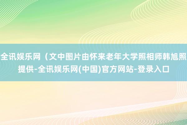 全讯娱乐网（文中图片由怀来老年大学照相师韩旭照提供-全讯娱乐网(中国)官方网站-登录入口