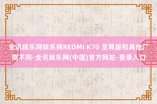 全讯娱乐网娱乐网REDMI K70 至尊版和其他厂商不同-全讯娱乐网(中国)官方网站-登录入口