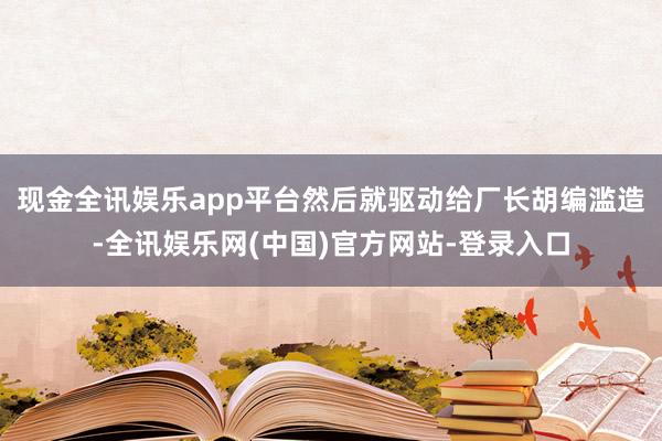 现金全讯娱乐app平台然后就驱动给厂长胡编滥造-全讯娱乐网(中国)官方网站-登录入口