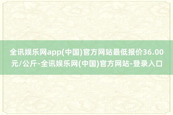 全讯娱乐网app(中国)官方网站最低报价36.00元/公斤-全讯娱乐网(中国)官方网站-登录入口