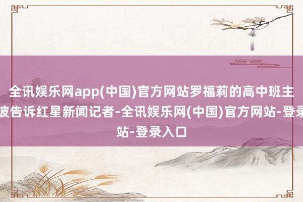 全讯娱乐网app(中国)官方网站罗福莉的高中班主任李波告诉红星新闻记者-全讯娱乐网(中国)官方网站-登录入口