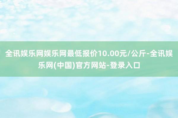 全讯娱乐网娱乐网最低报价10.00元/公斤-全讯娱乐网(中国)官方网站-登录入口