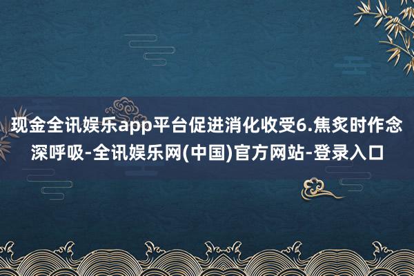 现金全讯娱乐app平台促进消化收受6.焦炙时作念深呼吸-全讯娱乐网(中国)官方网站-登录入口