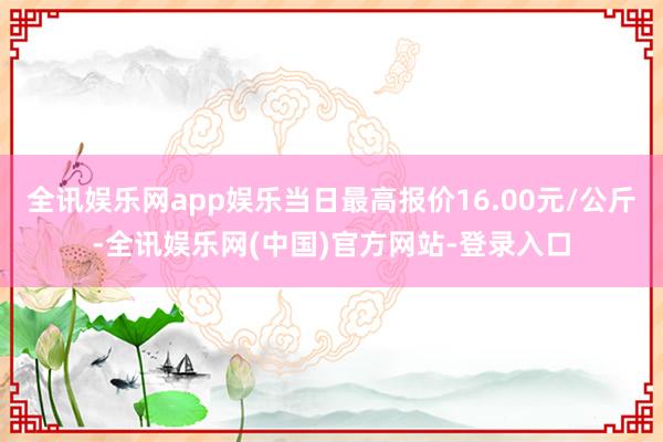 全讯娱乐网app娱乐当日最高报价16.00元/公斤-全讯娱乐网(中国)官方网站-登录入口