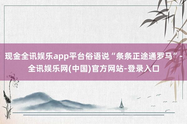 现金全讯娱乐app平台俗语说“条条正途通罗马”-全讯娱乐网(中国)官方网站-登录入口