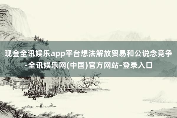 现金全讯娱乐app平台想法解放贸易和公说念竞争-全讯娱乐网(中国)官方网站-登录入口