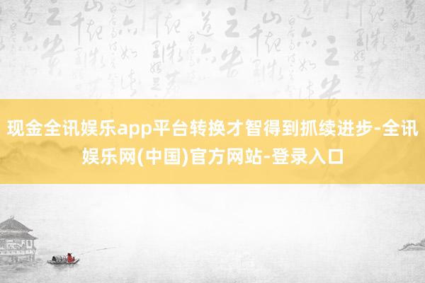 现金全讯娱乐app平台转换才智得到抓续进步-全讯娱乐网(中国)官方网站-登录入口