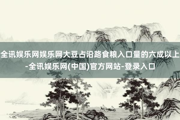 全讯娱乐网娱乐网大豆占沿路食粮入口量的六成以上-全讯娱乐网(中国)官方网站-登录入口