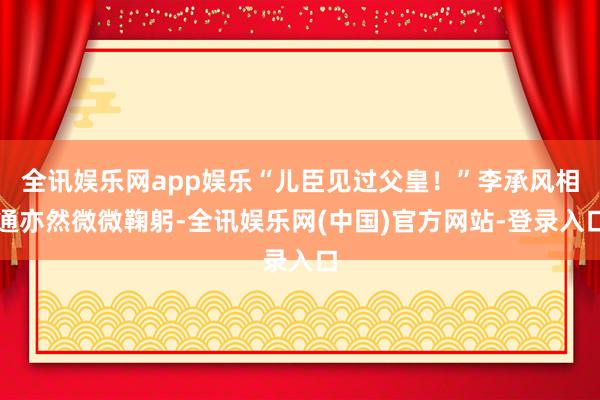 全讯娱乐网app娱乐“儿臣见过父皇！”李承风相通亦然微微鞠躬-全讯娱乐网(中国)官方网站-登录入口