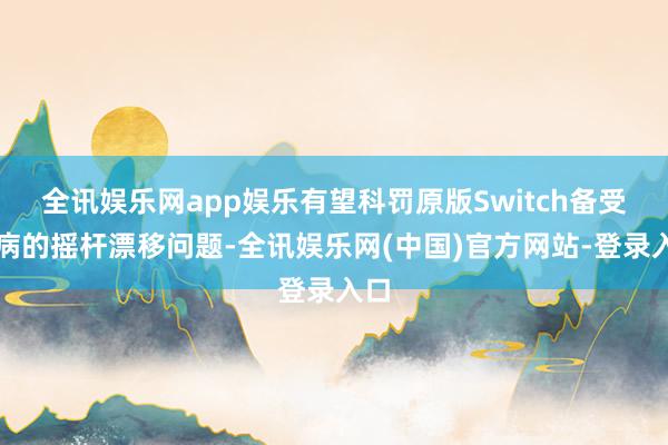 全讯娱乐网app娱乐有望科罚原版Switch备受诟病的摇杆漂移问题-全讯娱乐网(中国)官方网站-登录入口