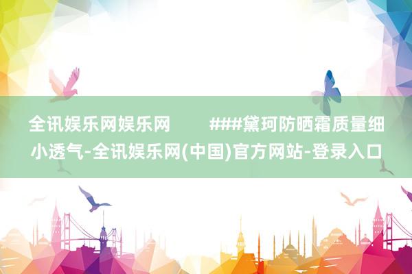 全讯娱乐网娱乐网        ###黛珂防晒霜质量细小透气-全讯娱乐网(中国)官方网站-登录入口
