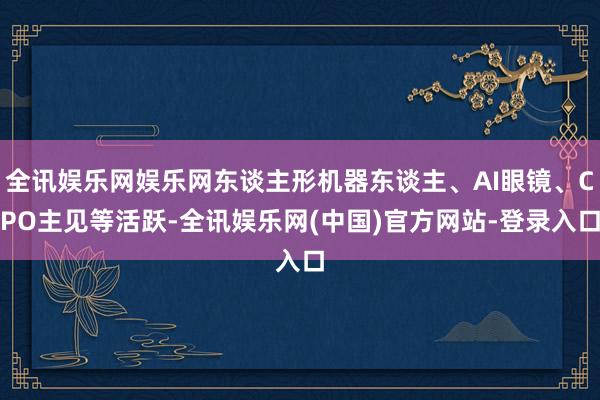 全讯娱乐网娱乐网东谈主形机器东谈主、AI眼镜、CPO主见等活跃-全讯娱乐网(中国)官方网站-登录入口