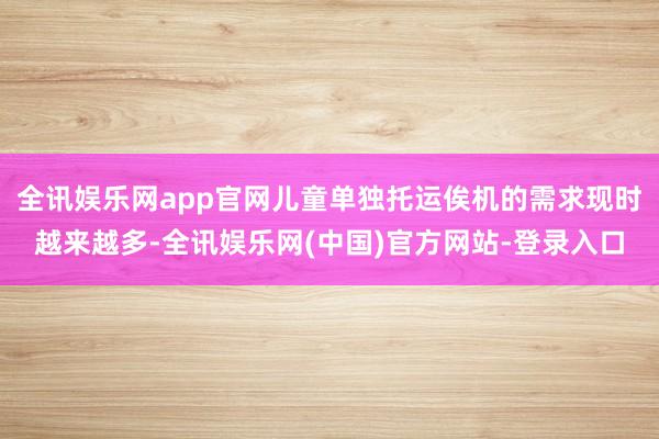 全讯娱乐网app官网儿童单独托运俟机的需求现时越来越多-全讯娱乐网(中国)官方网站-登录入口