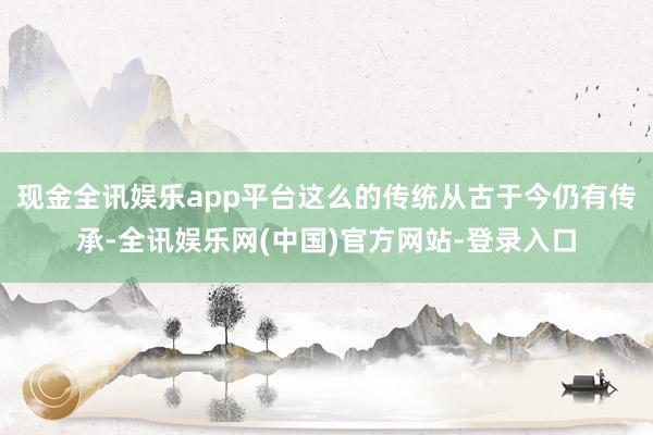 现金全讯娱乐app平台这么的传统从古于今仍有传承-全讯娱乐网(中国)官方网站-登录入口