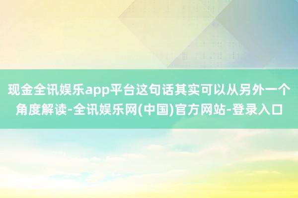 现金全讯娱乐app平台这句话其实可以从另外一个角度解读-全讯娱乐网(中国)官方网站-登录入口