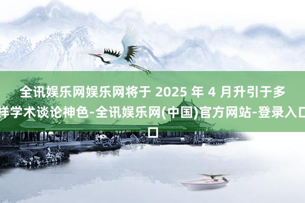 全讯娱乐网娱乐网将于 2025 年 4 月升引于多样学术谈论神色-全讯娱乐网(中国)官方网站-登录入口