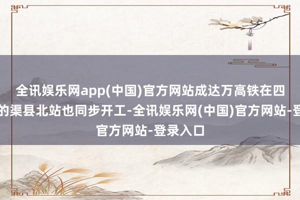 全讯娱乐网app(中国)官方网站成达万高铁在四川达州的渠县北站也同步开工-全讯娱乐网(中国)官方网站-登录入口