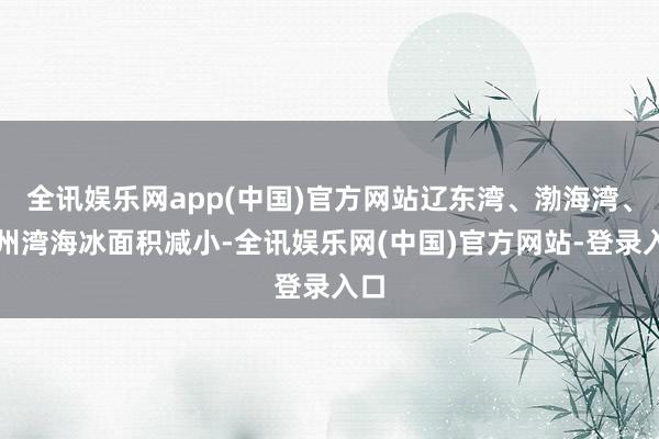 全讯娱乐网app(中国)官方网站辽东湾、渤海湾、莱州湾海冰面积减小-全讯娱乐网(中国)官方网站-登录入口