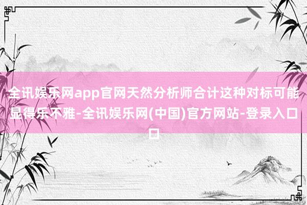 全讯娱乐网app官网天然分析师合计这种对标可能显得乐不雅-全讯娱乐网(中国)官方网站-登录入口