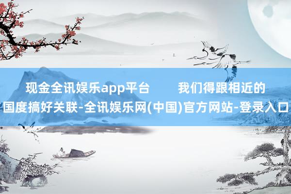 现金全讯娱乐app平台        我们得跟相近的国度搞好关联-全讯娱乐网(中国)官方网站-登录入口