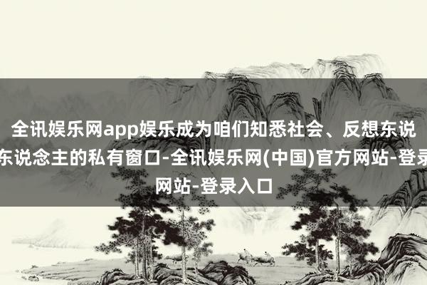 全讯娱乐网app娱乐成为咱们知悉社会、反想东说念主东说念主的私有窗口-全讯娱乐网(中国)官方网站-登录入口