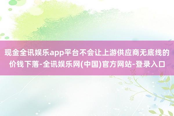现金全讯娱乐app平台不会让上游供应商无底线的价钱下落-全讯娱乐网(中国)官方网站-登录入口