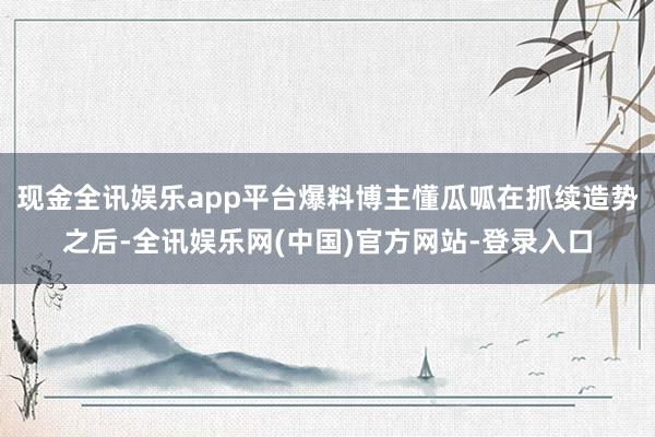 现金全讯娱乐app平台爆料博主懂瓜呱在抓续造势之后-全讯娱乐网(中国)官方网站-登录入口