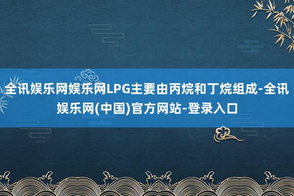 全讯娱乐网娱乐网LPG主要由丙烷和丁烷组成-全讯娱乐网(中国)官方网站-登录入口
