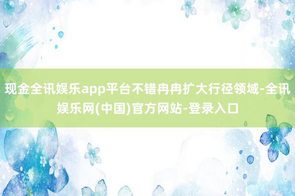 现金全讯娱乐app平台不错冉冉扩大行径领域-全讯娱乐网(中国)官方网站-登录入口