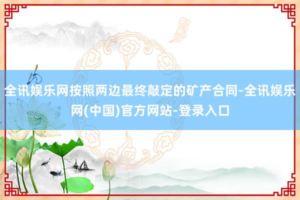 全讯娱乐网按照两边最终敲定的矿产合同-全讯娱乐网(中国)官方网站-登录入口