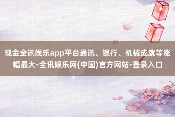 现金全讯娱乐app平台通讯、银行、机械成就等涨幅最大-全讯娱乐网(中国)官方网站-登录入口