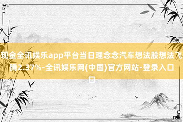 现金全讯娱乐app平台当日理念念汽车想法股想法飞腾2.37%-全讯娱乐网(中国)官方网站-登录入口